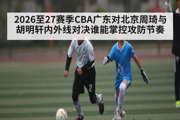 2026至27赛季CBA广东对北京周琦与胡明轩内外线对决谁能掌控攻防节奏