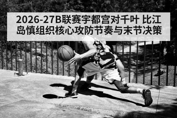 2026-27B联赛宇都宫对千叶 比江岛慎组织核心攻防节奏与末节决策